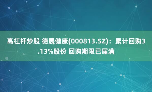 高杠杆炒股 德展健康(000813.SZ)：累计回购3.13%股份 回购期限已届满