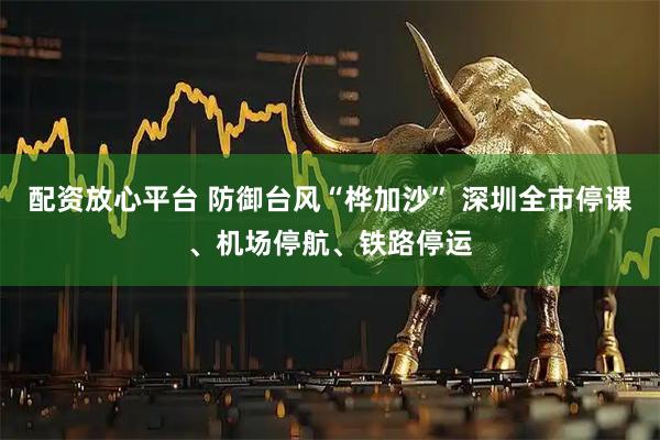 配资放心平台 防御台风“桦加沙” 深圳全市停课、机场停航、铁路停运