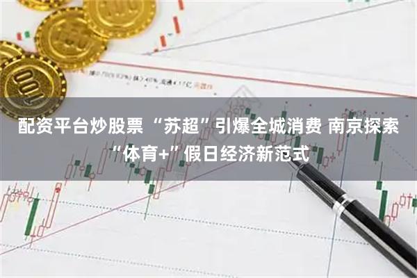 配资平台炒股票 “苏超”引爆全城消费 南京探索“体育+”假日经济新范式