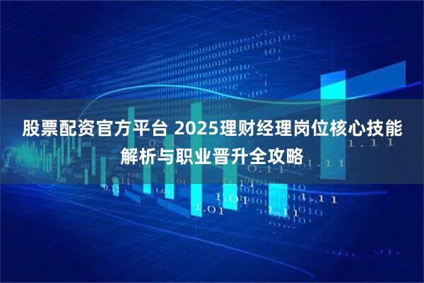 股票配资官方平台 2025理财经理岗位核心技能解析与职业晋升全攻略