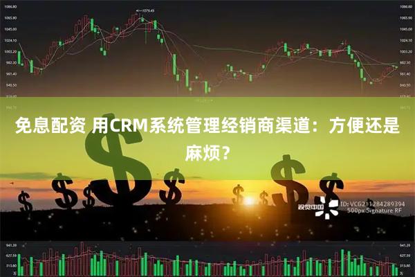免息配资 用CRM系统管理经销商渠道：方便还是麻烦？