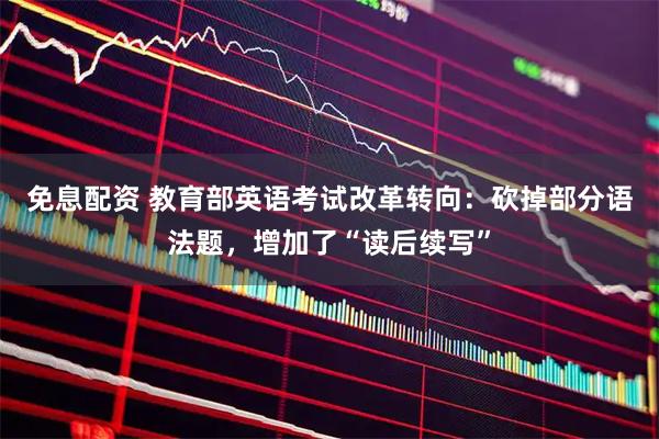 免息配资 教育部英语考试改革转向：砍掉部分语法题，增加了“读后续写”