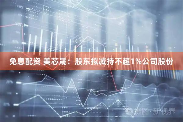 免息配资 美芯晟：股东拟减持不超1%公司股份