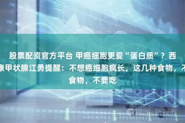股票配资官方平台 甲癌细胞更爱“蛋白质”？西安甲康甲状腺江勇提醒：不想癌细胞疯长，这几种食物，不要吃