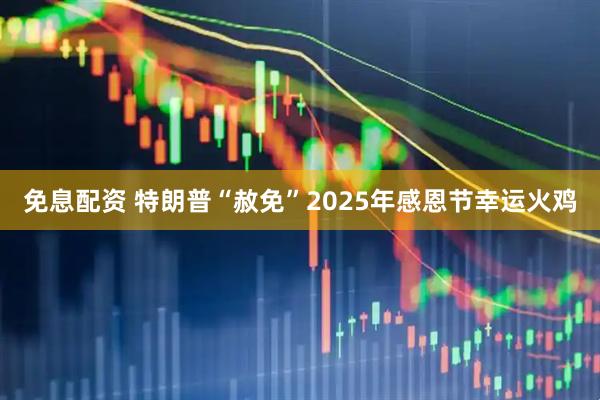 免息配资 特朗普“赦免”2025年感恩节幸运火鸡