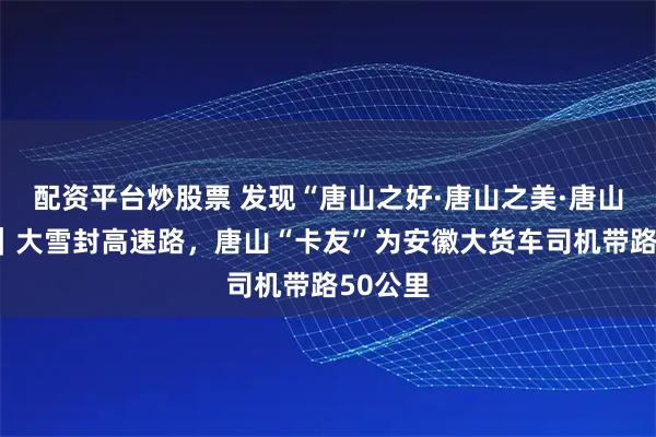 配资平台炒股票 发现“唐山之好·唐山之美·唐山之新”｜大雪封高速路，唐山“卡友”为安徽大货车司机带路50公里