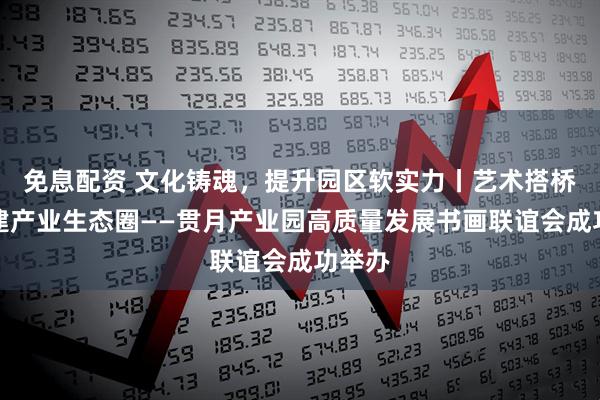 免息配资 文化铸魂，提升园区软实力丨艺术搭桥，构建产业生态圈——贯月产业园高质量发展书画联谊会成功举办
