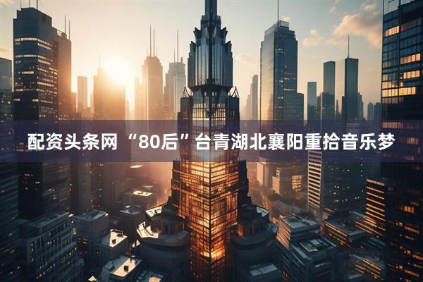 配资头条网 “80后”台青湖北襄阳重拾音乐梦