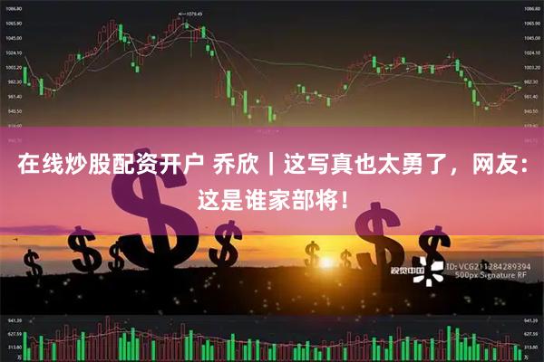 在线炒股配资开户 乔欣｜这写真也太勇了，网友：这是谁家部将！
