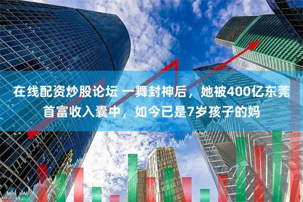 在线配资炒股论坛 一舞封神后，她被400亿东莞首富收入囊中，如今已是7岁孩子的妈