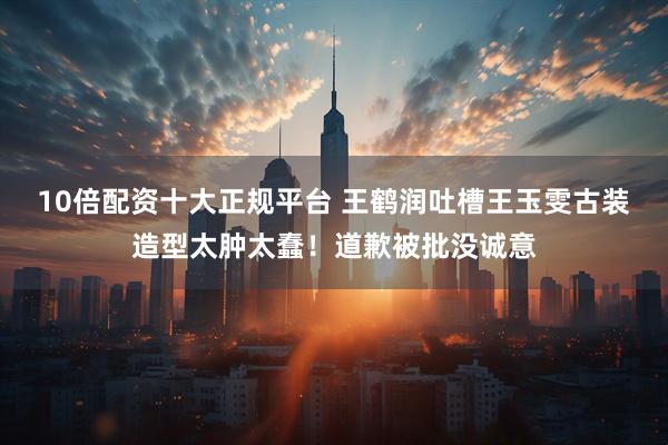 10倍配资十大正规平台 王鹤润吐槽王玉雯古装造型太肿太蠢！道歉被批没诚意