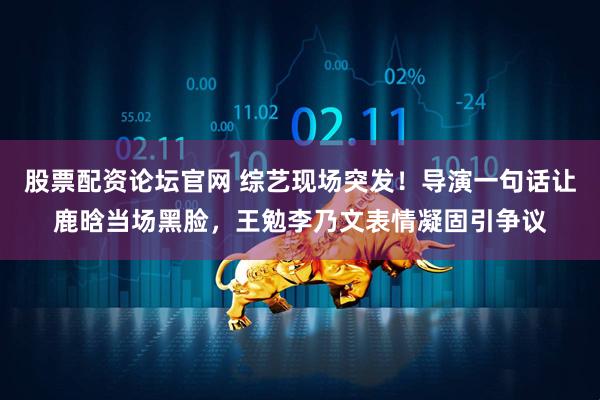 股票配资论坛官网 综艺现场突发！导演一句话让鹿晗当场黑脸，王勉李乃文表情凝固引争议