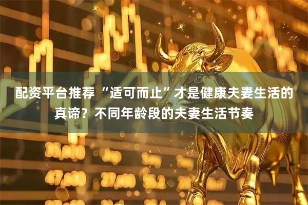 配资平台推荐 “适可而止”才是健康夫妻生活的真谛？不同年龄段的夫妻生活节奏