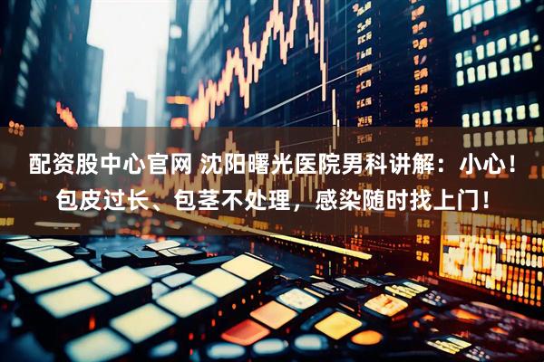 配资股中心官网 沈阳曙光医院男科讲解：小心！包皮过长、包茎不处理，感染随时找上门！