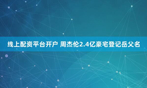 线上配资平台开户 周杰伦2.4亿豪宅登记岳父名