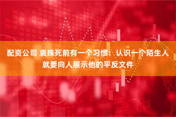 配资公司 袁殊死前有一个习惯：认识一个陌生人就要向人展示他的平反文件