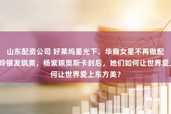 山东配资公司 好莱坞星光下，华裔女星不再做配角：刘玉玲银发飒爽，杨紫琼奥斯卡封后，她们如何让世界爱上东方美？