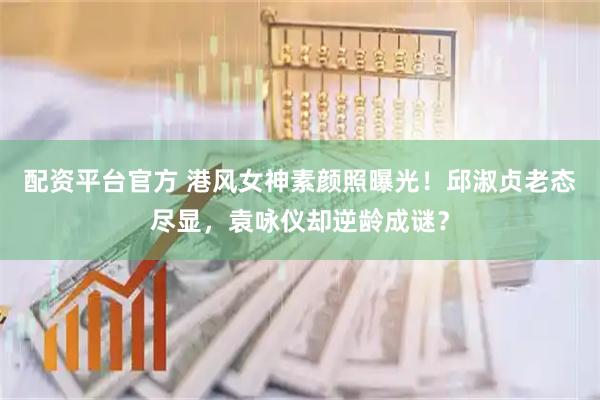 配资平台官方 港风女神素颜照曝光！邱淑贞老态尽显，袁咏仪却逆龄成谜？