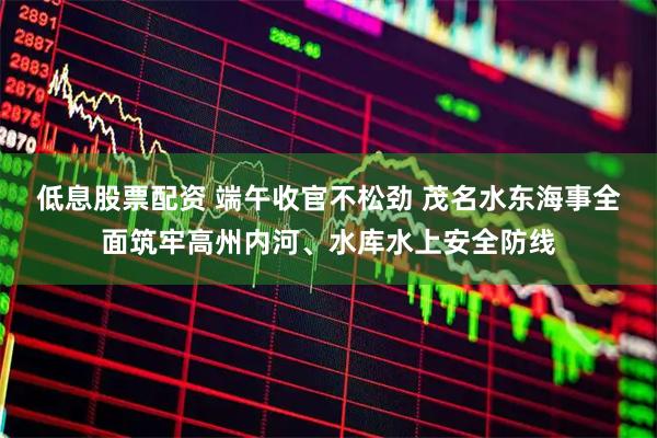 低息股票配资 端午收官不松劲 茂名水东海事全面筑牢高州内河、水库水上安全防线