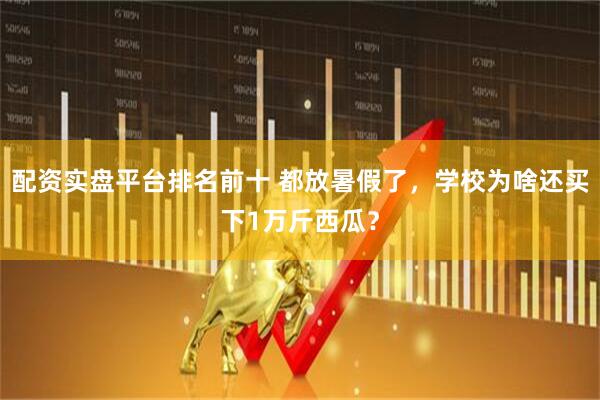 配资实盘平台排名前十 都放暑假了，学校为啥还买下1万斤西瓜？