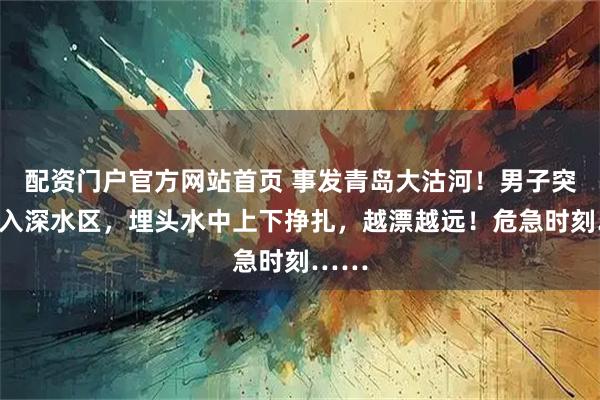 配资门户官方网站首页 事发青岛大沽河！男子突然坠入深水区，埋头水中上下挣扎，越漂越远！危急时刻……