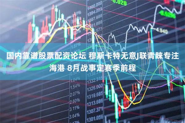 国内靠谱股票配资论坛 穆斯卡特无意J联青睐专注海港 8月战事定赛季前程