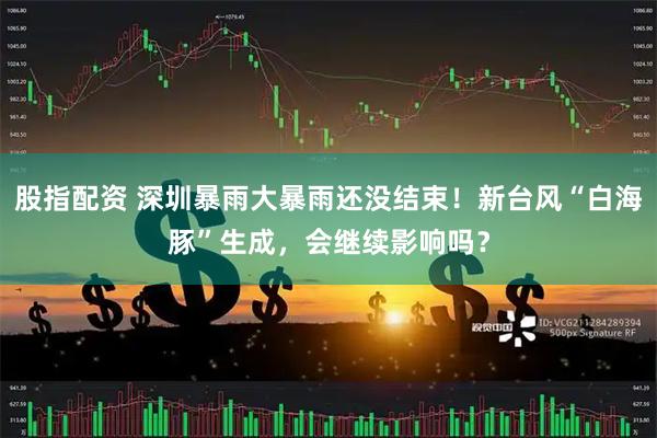股指配资 深圳暴雨大暴雨还没结束！新台风“白海豚”生成，会继续影响吗？