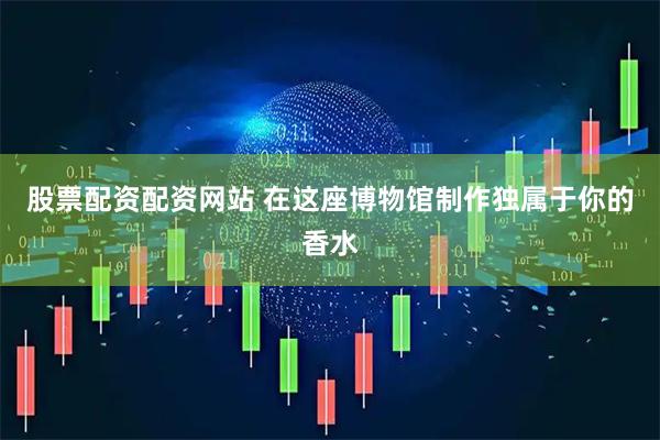 股票配资配资网站 在这座博物馆制作独属于你的香水