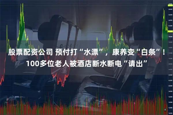 股票配资公司 预付打“水漂”，康养变“白条”！100多位老人被酒店断水断电“请出”